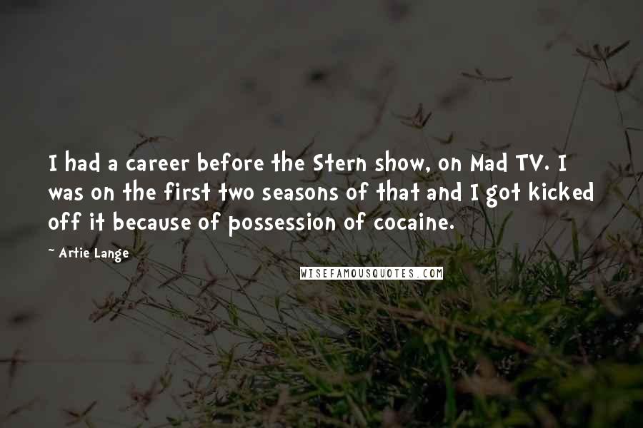 Artie Lange Quotes: I had a career before the Stern show, on Mad TV. I was on the first two seasons of that and I got kicked off it because of possession of cocaine.