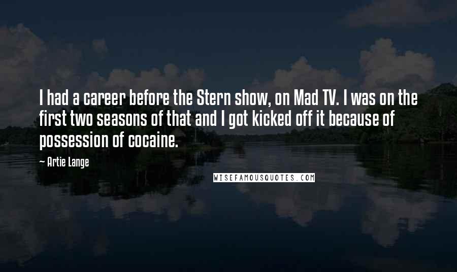 Artie Lange Quotes: I had a career before the Stern show, on Mad TV. I was on the first two seasons of that and I got kicked off it because of possession of cocaine.