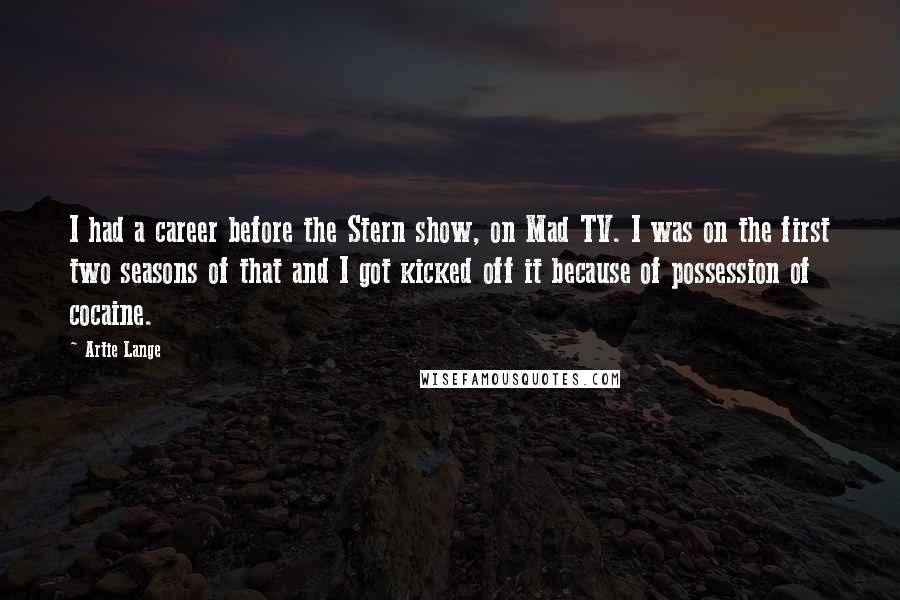 Artie Lange Quotes: I had a career before the Stern show, on Mad TV. I was on the first two seasons of that and I got kicked off it because of possession of cocaine.