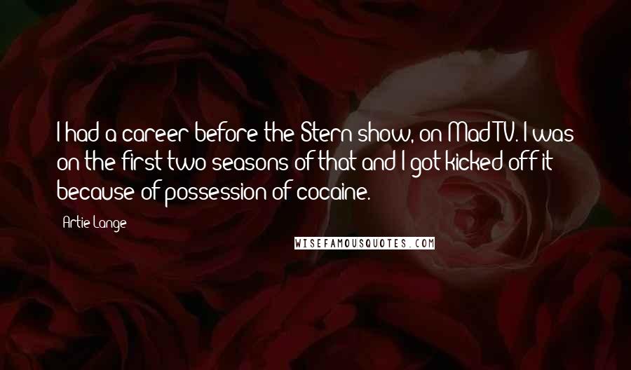 Artie Lange Quotes: I had a career before the Stern show, on Mad TV. I was on the first two seasons of that and I got kicked off it because of possession of cocaine.