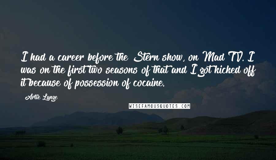 Artie Lange Quotes: I had a career before the Stern show, on Mad TV. I was on the first two seasons of that and I got kicked off it because of possession of cocaine.