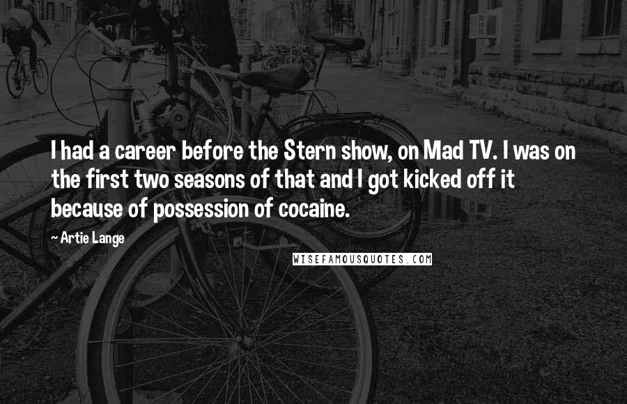 Artie Lange Quotes: I had a career before the Stern show, on Mad TV. I was on the first two seasons of that and I got kicked off it because of possession of cocaine.