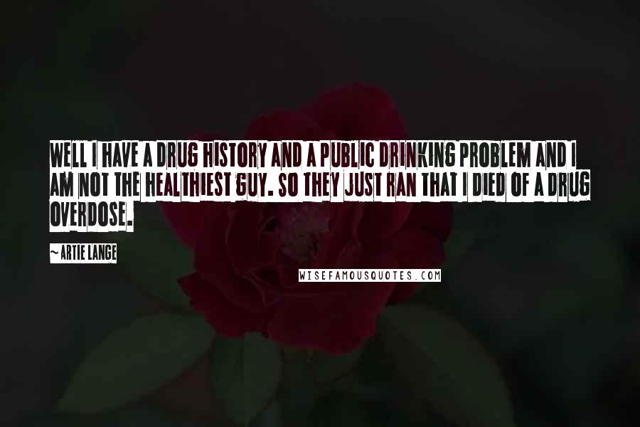 Artie Lange Quotes: Well I have a drug history and a public drinking problem and I am not the healthiest guy. So they just ran that I died of a drug overdose.