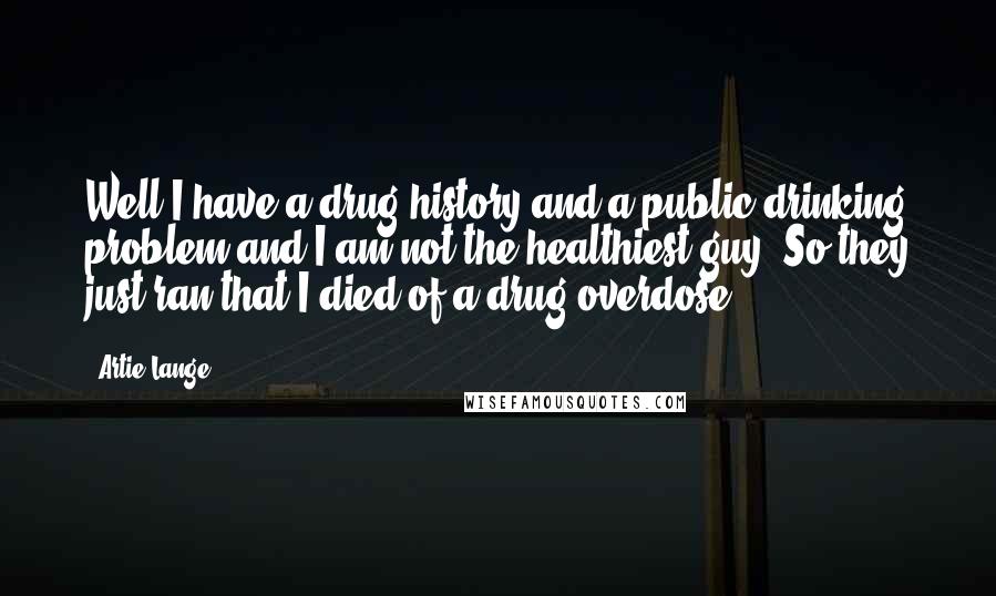 Artie Lange Quotes: Well I have a drug history and a public drinking problem and I am not the healthiest guy. So they just ran that I died of a drug overdose.