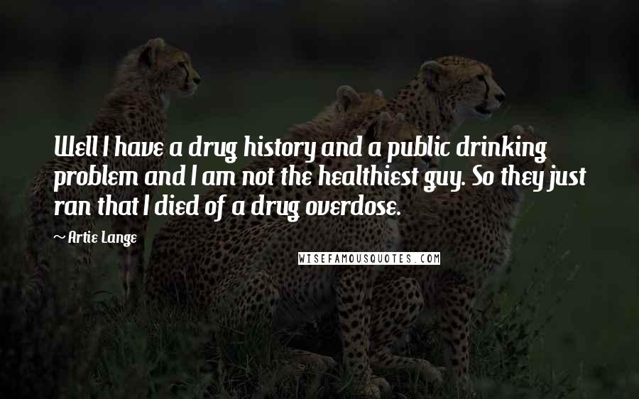 Artie Lange Quotes: Well I have a drug history and a public drinking problem and I am not the healthiest guy. So they just ran that I died of a drug overdose.