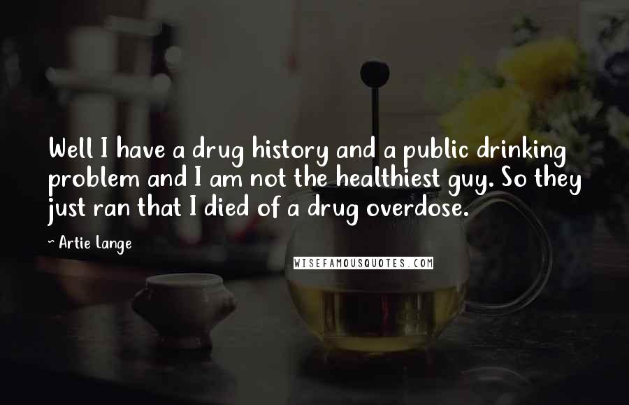 Artie Lange Quotes: Well I have a drug history and a public drinking problem and I am not the healthiest guy. So they just ran that I died of a drug overdose.