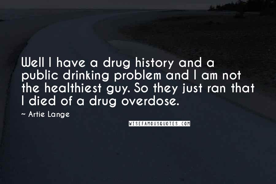 Artie Lange Quotes: Well I have a drug history and a public drinking problem and I am not the healthiest guy. So they just ran that I died of a drug overdose.