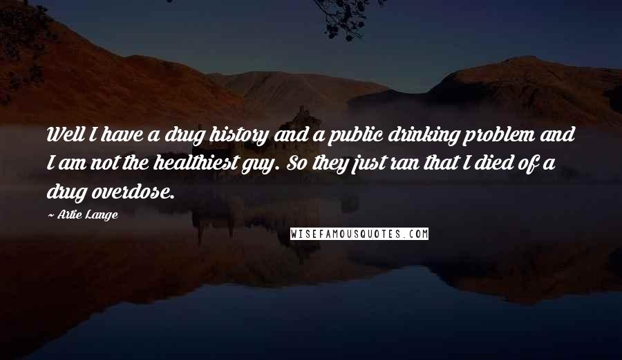 Artie Lange Quotes: Well I have a drug history and a public drinking problem and I am not the healthiest guy. So they just ran that I died of a drug overdose.