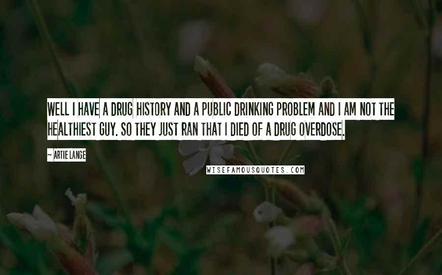 Artie Lange Quotes: Well I have a drug history and a public drinking problem and I am not the healthiest guy. So they just ran that I died of a drug overdose.