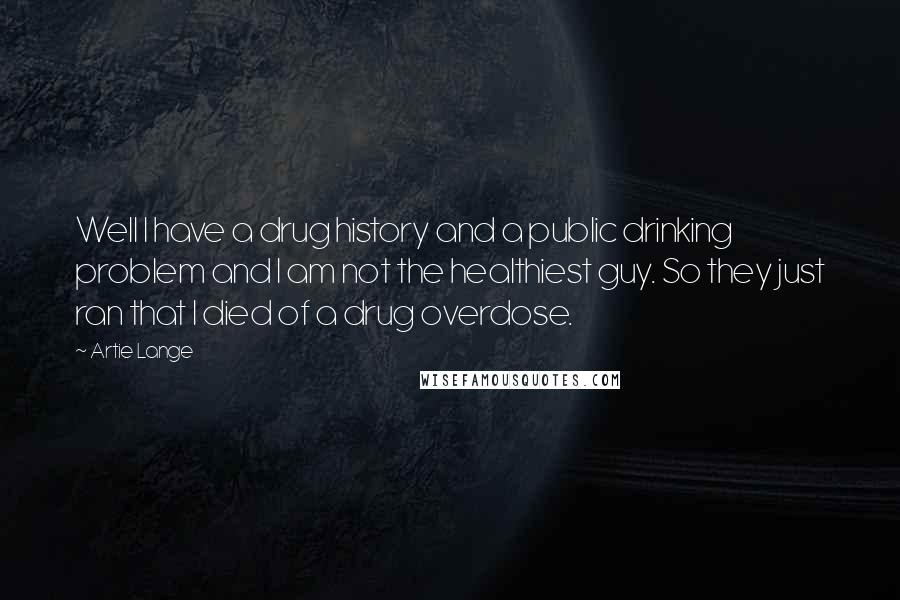 Artie Lange Quotes: Well I have a drug history and a public drinking problem and I am not the healthiest guy. So they just ran that I died of a drug overdose.