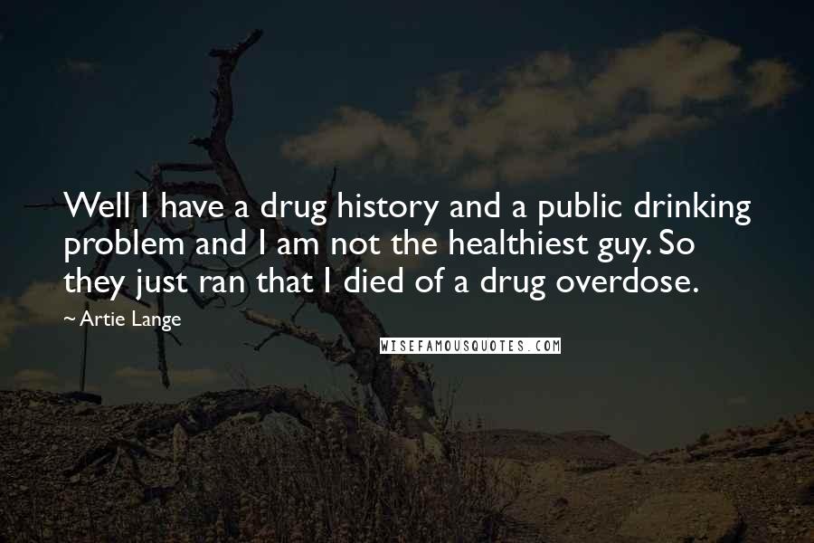 Artie Lange Quotes: Well I have a drug history and a public drinking problem and I am not the healthiest guy. So they just ran that I died of a drug overdose.