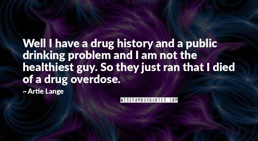 Artie Lange Quotes: Well I have a drug history and a public drinking problem and I am not the healthiest guy. So they just ran that I died of a drug overdose.