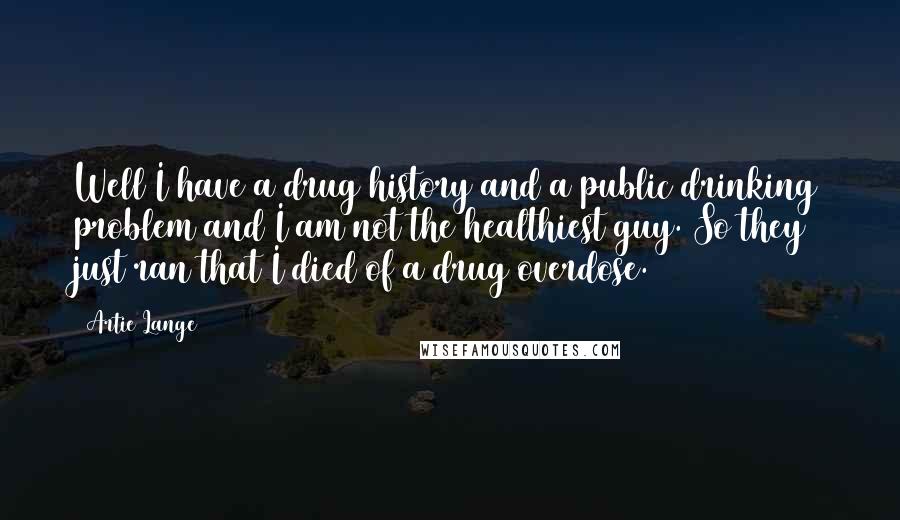 Artie Lange Quotes: Well I have a drug history and a public drinking problem and I am not the healthiest guy. So they just ran that I died of a drug overdose.