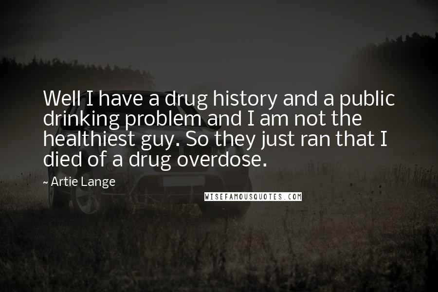 Artie Lange Quotes: Well I have a drug history and a public drinking problem and I am not the healthiest guy. So they just ran that I died of a drug overdose.