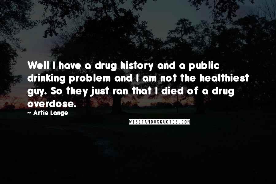 Artie Lange Quotes: Well I have a drug history and a public drinking problem and I am not the healthiest guy. So they just ran that I died of a drug overdose.