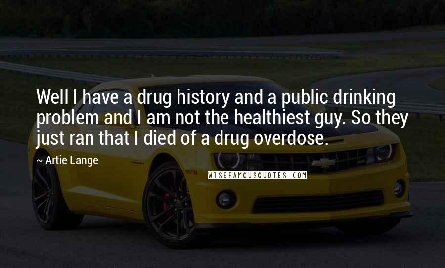 Artie Lange Quotes: Well I have a drug history and a public drinking problem and I am not the healthiest guy. So they just ran that I died of a drug overdose.