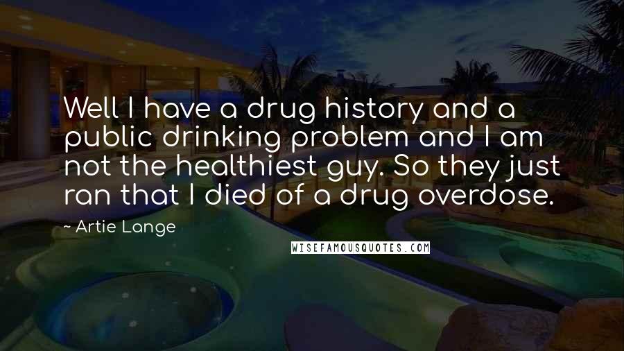 Artie Lange Quotes: Well I have a drug history and a public drinking problem and I am not the healthiest guy. So they just ran that I died of a drug overdose.