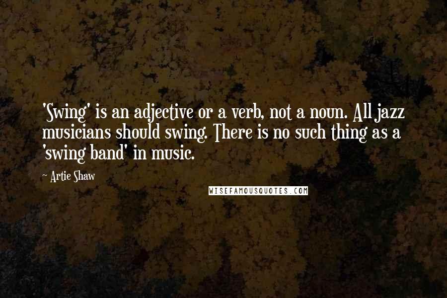 Artie Shaw Quotes: 'Swing' is an adjective or a verb, not a noun. All jazz musicians should swing. There is no such thing as a 'swing band' in music.