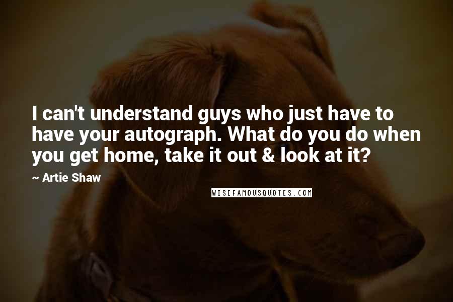 Artie Shaw Quotes: I can't understand guys who just have to have your autograph. What do you do when you get home, take it out & look at it?