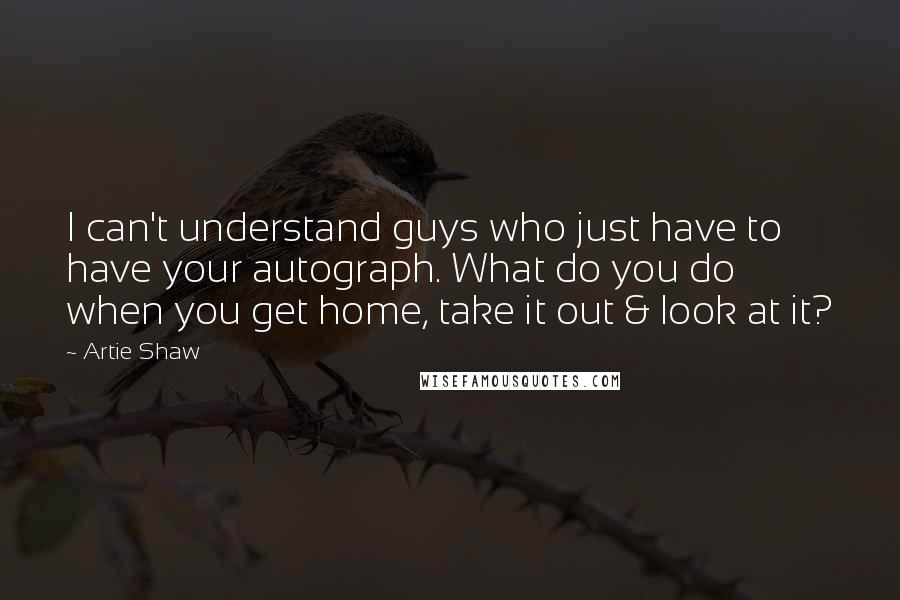 Artie Shaw Quotes: I can't understand guys who just have to have your autograph. What do you do when you get home, take it out & look at it?