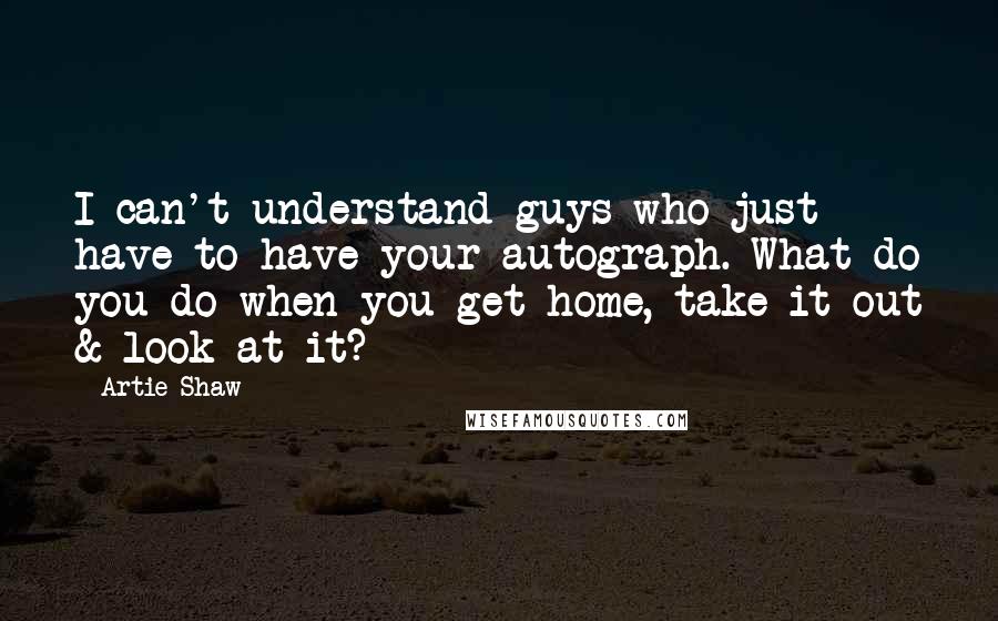 Artie Shaw Quotes: I can't understand guys who just have to have your autograph. What do you do when you get home, take it out & look at it?