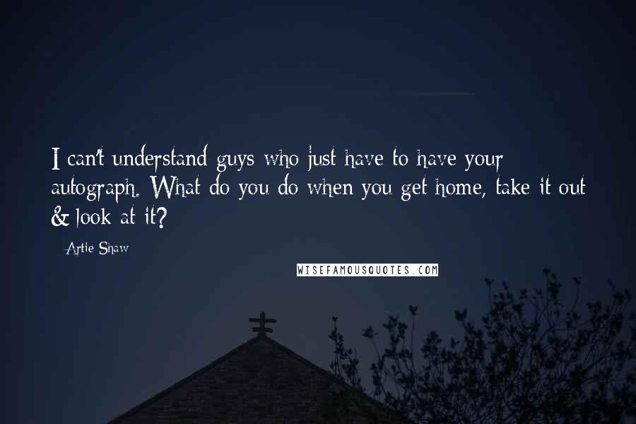 Artie Shaw Quotes: I can't understand guys who just have to have your autograph. What do you do when you get home, take it out & look at it?