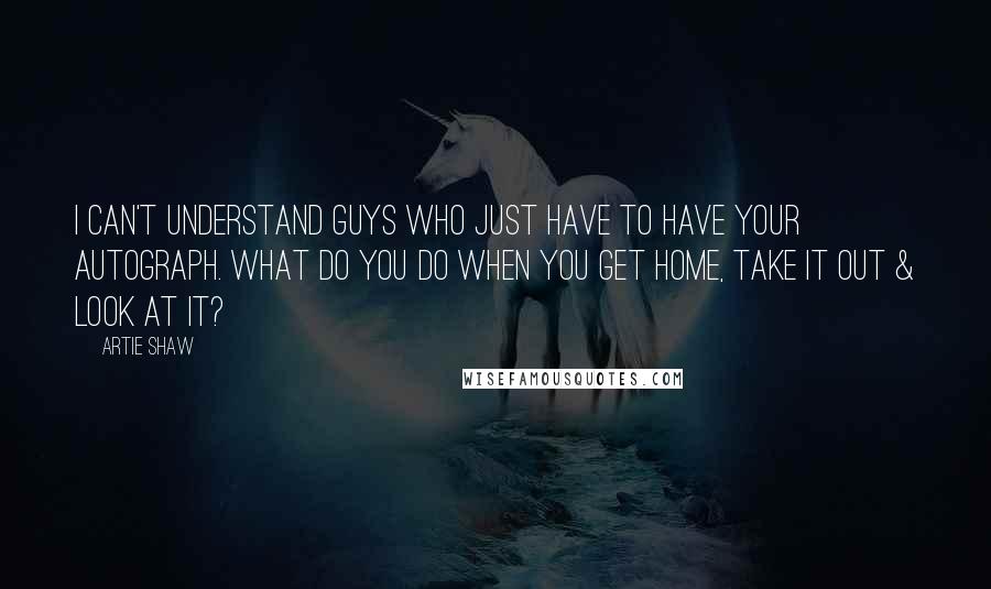 Artie Shaw Quotes: I can't understand guys who just have to have your autograph. What do you do when you get home, take it out & look at it?