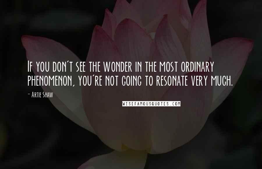 Artie Shaw Quotes: If you don't see the wonder in the most ordinary phenomenon, you're not going to resonate very much.