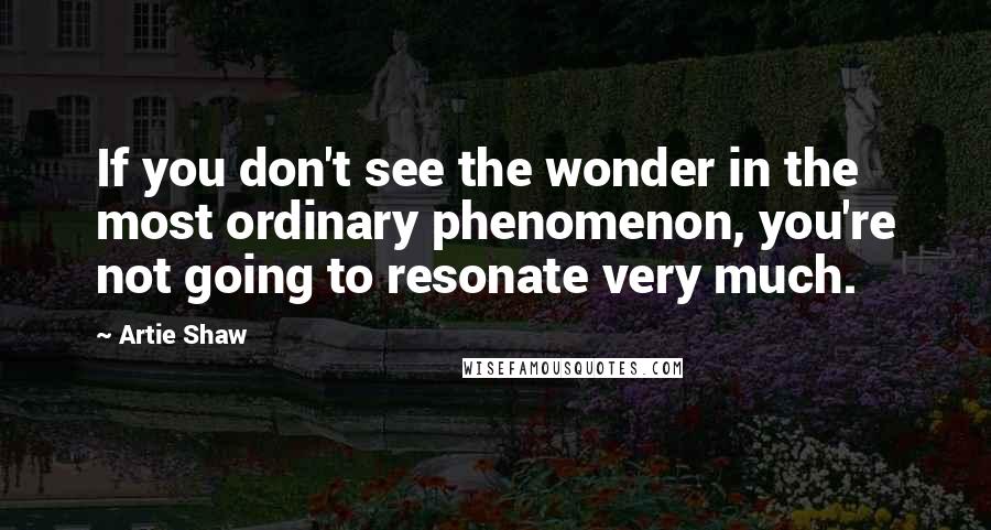 Artie Shaw Quotes: If you don't see the wonder in the most ordinary phenomenon, you're not going to resonate very much.