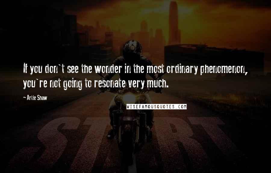 Artie Shaw Quotes: If you don't see the wonder in the most ordinary phenomenon, you're not going to resonate very much.