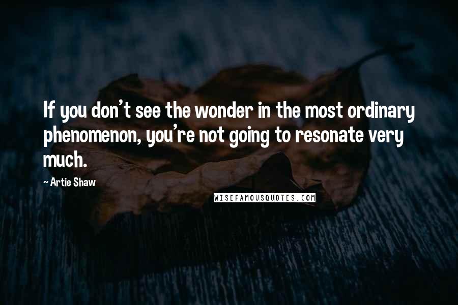 Artie Shaw Quotes: If you don't see the wonder in the most ordinary phenomenon, you're not going to resonate very much.