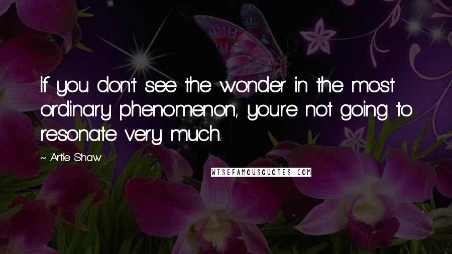 Artie Shaw Quotes: If you don't see the wonder in the most ordinary phenomenon, you're not going to resonate very much.