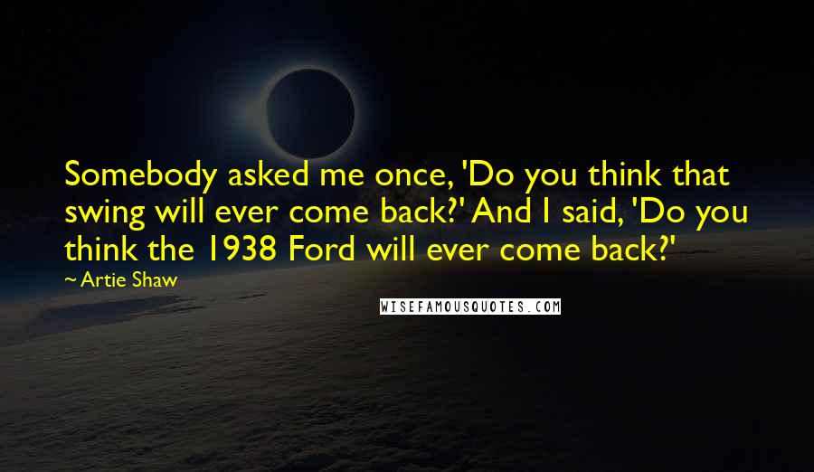 Artie Shaw Quotes: Somebody asked me once, 'Do you think that swing will ever come back?' And I said, 'Do you think the 1938 Ford will ever come back?'