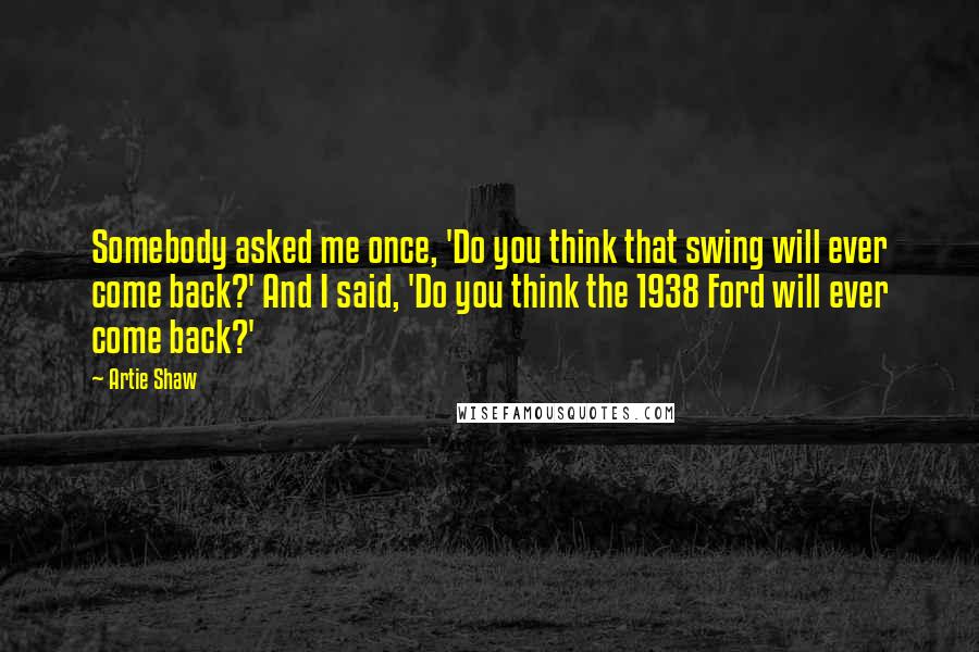 Artie Shaw Quotes: Somebody asked me once, 'Do you think that swing will ever come back?' And I said, 'Do you think the 1938 Ford will ever come back?'