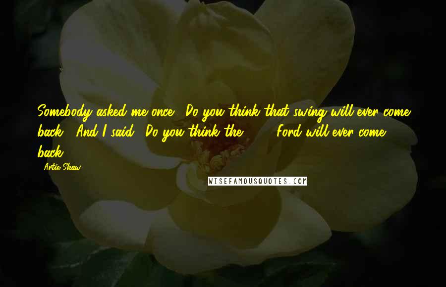 Artie Shaw Quotes: Somebody asked me once, 'Do you think that swing will ever come back?' And I said, 'Do you think the 1938 Ford will ever come back?'