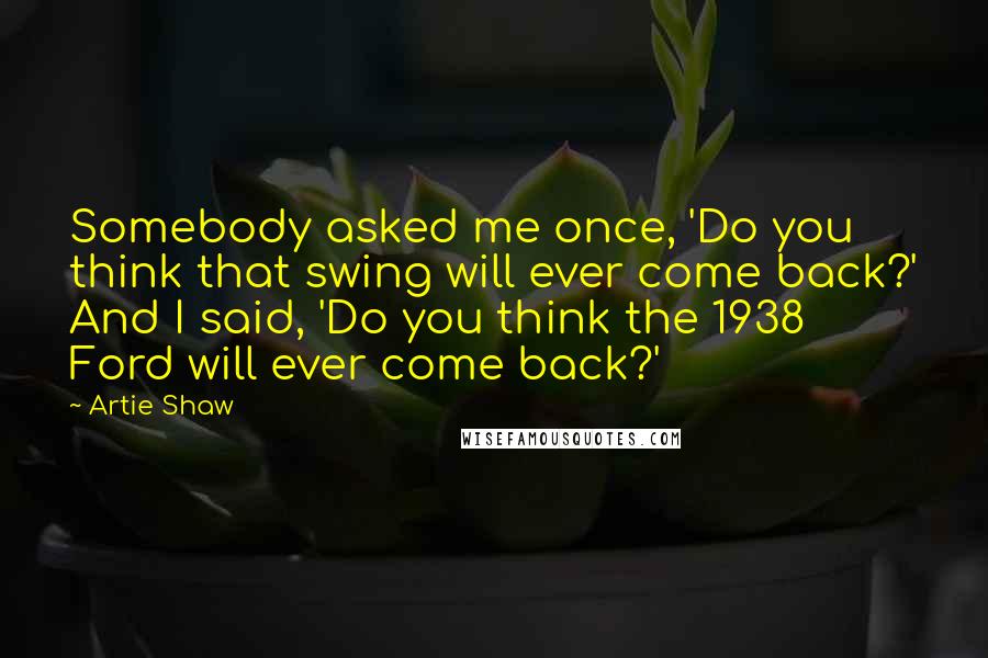 Artie Shaw Quotes: Somebody asked me once, 'Do you think that swing will ever come back?' And I said, 'Do you think the 1938 Ford will ever come back?'