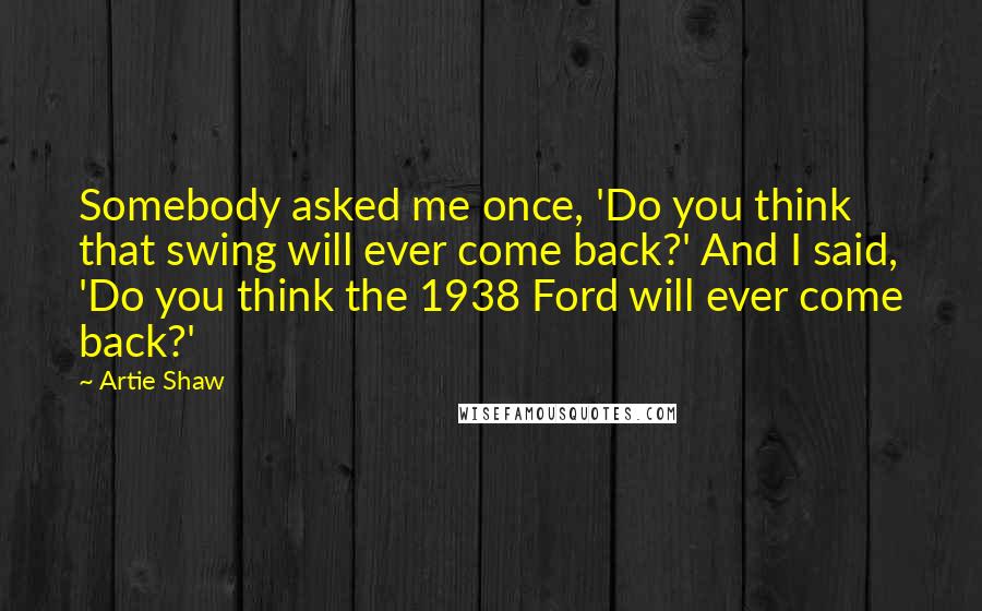 Artie Shaw Quotes: Somebody asked me once, 'Do you think that swing will ever come back?' And I said, 'Do you think the 1938 Ford will ever come back?'