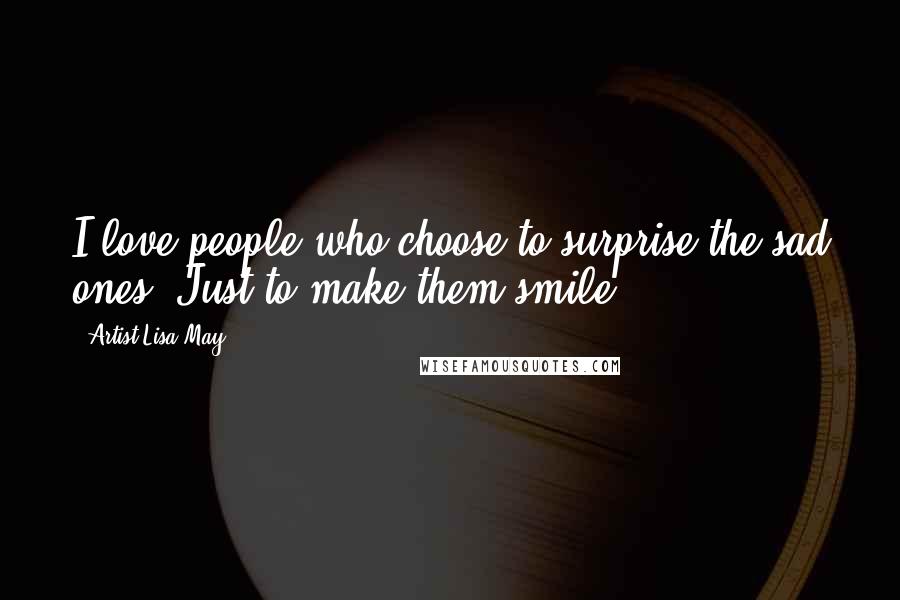 Artist Lisa May Quotes: I love people who choose to surprise the sad ones, Just to make them smile!