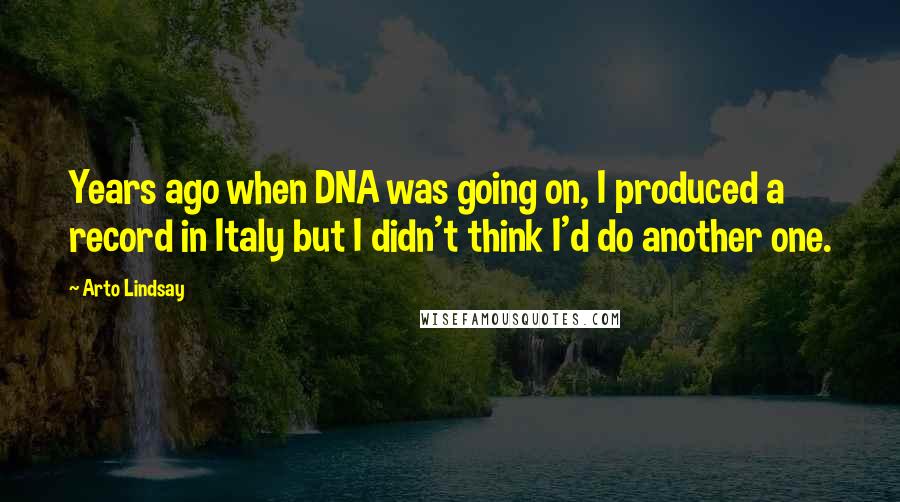 Arto Lindsay Quotes: Years ago when DNA was going on, I produced a record in Italy but I didn't think I'd do another one.