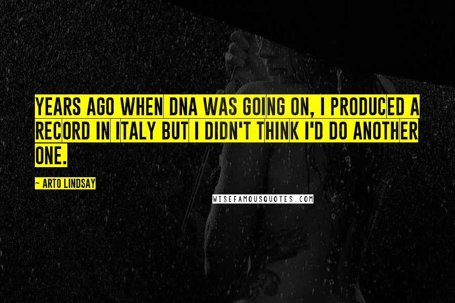 Arto Lindsay Quotes: Years ago when DNA was going on, I produced a record in Italy but I didn't think I'd do another one.