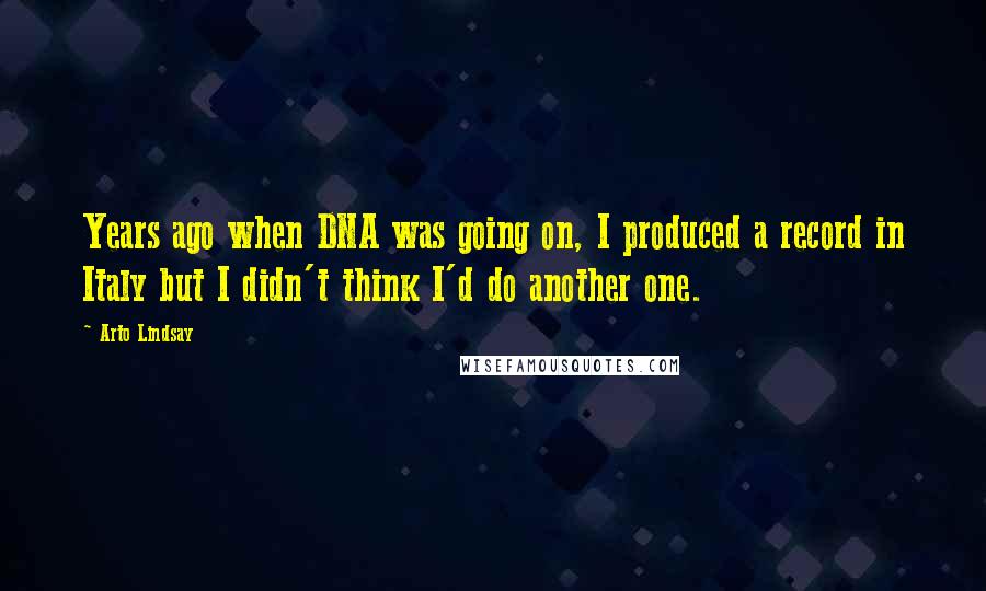 Arto Lindsay Quotes: Years ago when DNA was going on, I produced a record in Italy but I didn't think I'd do another one.