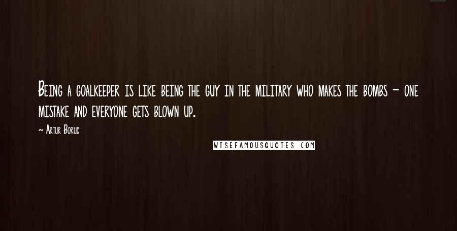 Artur Boruc Quotes: Being a goalkeeper is like being the guy in the military who makes the bombs - one mistake and everyone gets blown up.