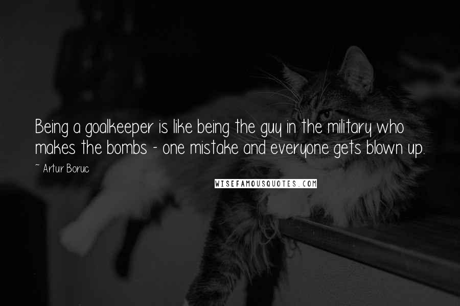 Artur Boruc Quotes: Being a goalkeeper is like being the guy in the military who makes the bombs - one mistake and everyone gets blown up.