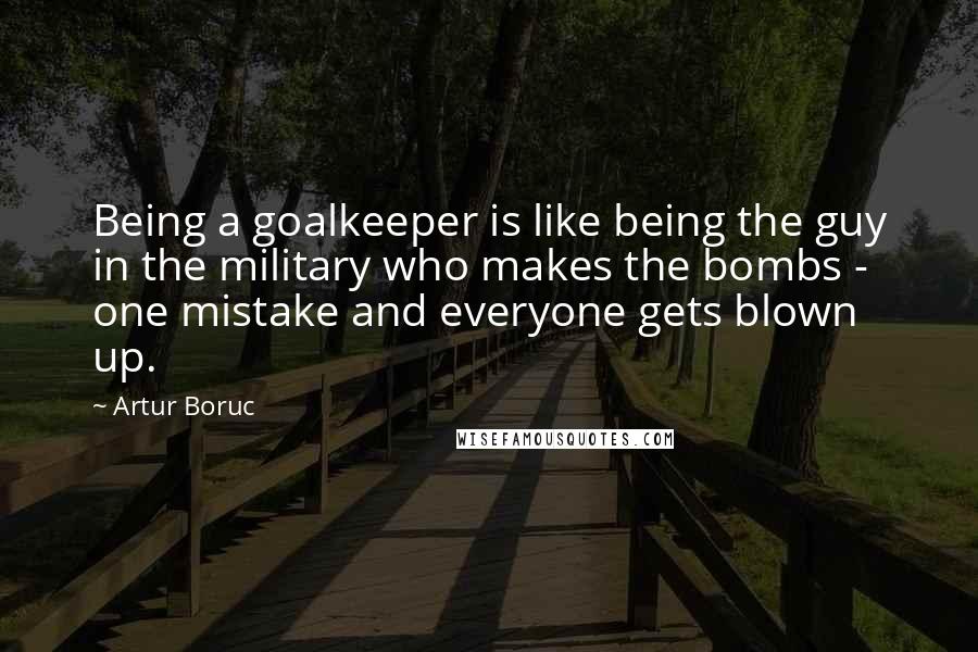 Artur Boruc Quotes: Being a goalkeeper is like being the guy in the military who makes the bombs - one mistake and everyone gets blown up.