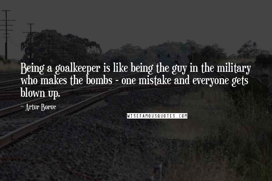 Artur Boruc Quotes: Being a goalkeeper is like being the guy in the military who makes the bombs - one mistake and everyone gets blown up.