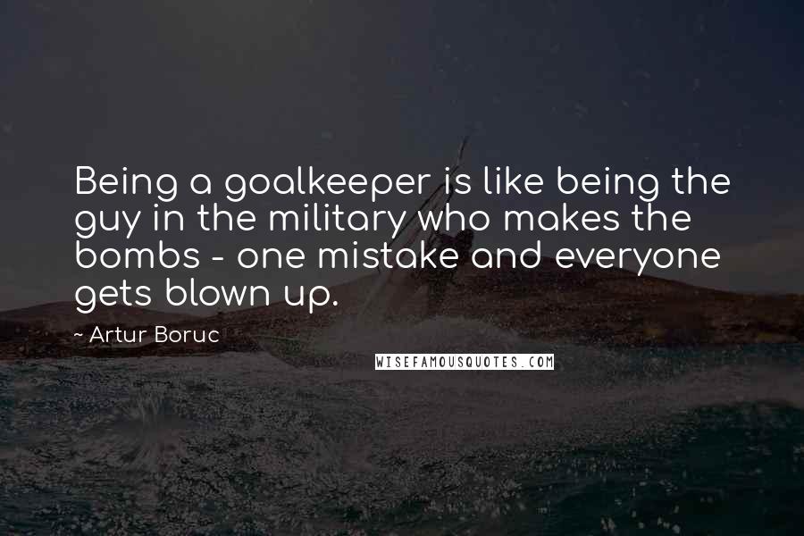 Artur Boruc Quotes: Being a goalkeeper is like being the guy in the military who makes the bombs - one mistake and everyone gets blown up.