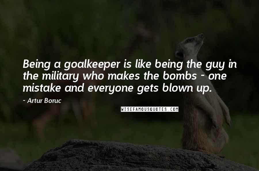 Artur Boruc Quotes: Being a goalkeeper is like being the guy in the military who makes the bombs - one mistake and everyone gets blown up.