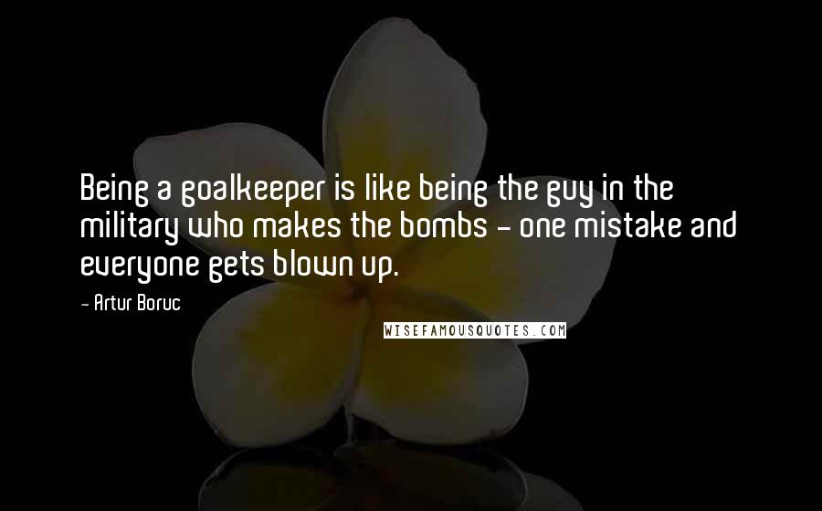Artur Boruc Quotes: Being a goalkeeper is like being the guy in the military who makes the bombs - one mistake and everyone gets blown up.
