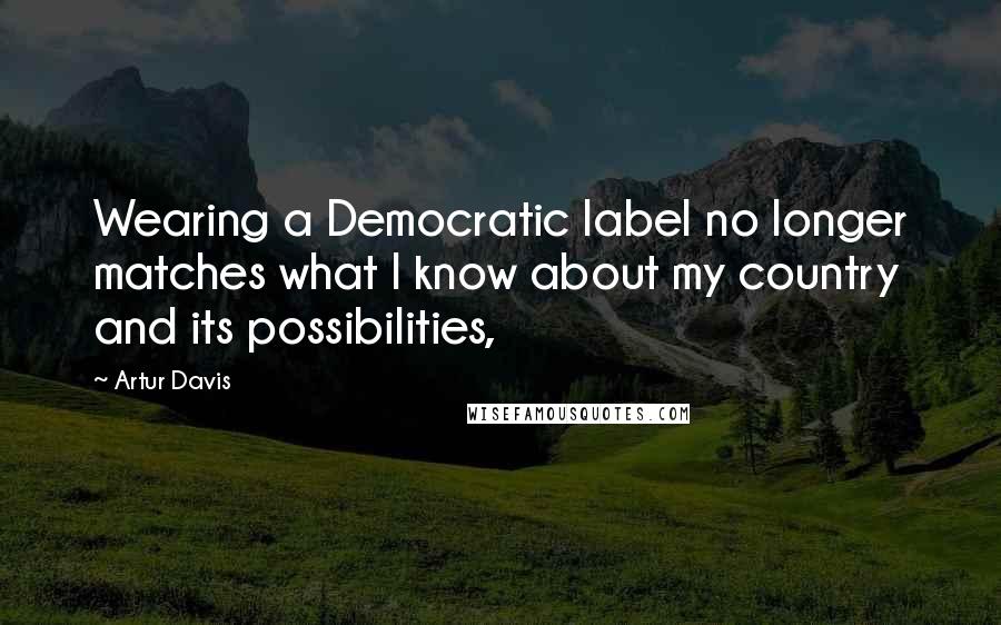Artur Davis Quotes: Wearing a Democratic label no longer matches what I know about my country and its possibilities,