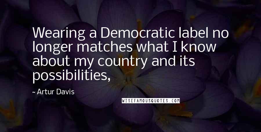 Artur Davis Quotes: Wearing a Democratic label no longer matches what I know about my country and its possibilities,